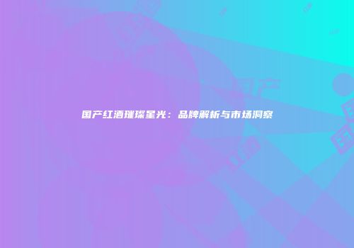 国产红酒璀璨星光：品牌解析与市场洞察