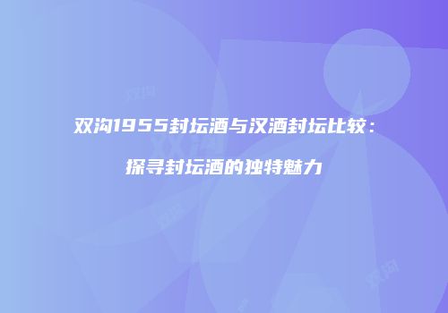 双沟1955封坛酒与汉酒封坛比较：探寻封坛酒的独特魅力