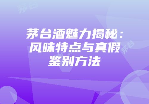 茅台酒魅力揭秘：风味特点与真假鉴别方法