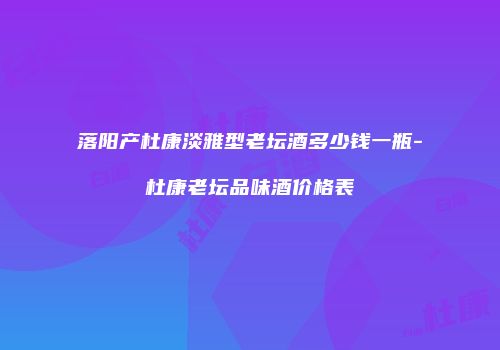 落阳产杜康淡雅型老坛酒多少钱一瓶-杜康老坛品味酒价格表