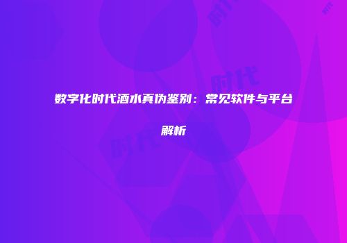 数字化时代酒水真伪鉴别：常见软件与平台解析