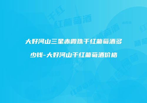 大好河山三星赤霞珠干红葡萄酒多少钱-大好河山干红葡萄酒价格