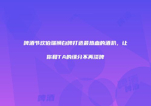 啤酒节欢伯瑞狮白啤打造最热血的酒趴，让你和TA的缘分不再淡啤
