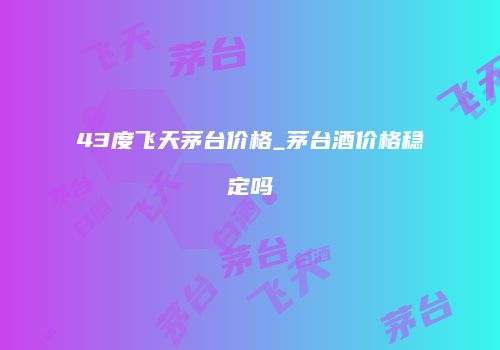 43度飞天茅台价格_茅台酒价格稳定吗