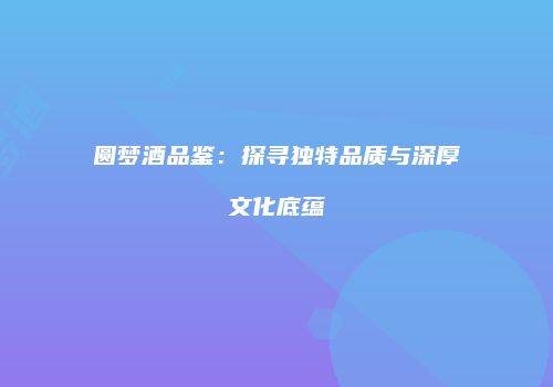 圆梦酒品鉴：探寻独特品质与深厚文化底蕴