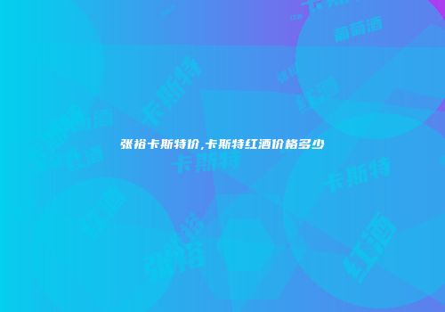 张裕卡斯特价,卡斯特红酒价格多少