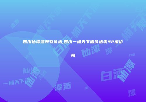 四川仙潭酒所有价格,四川一桶天下酒价格表52度价格