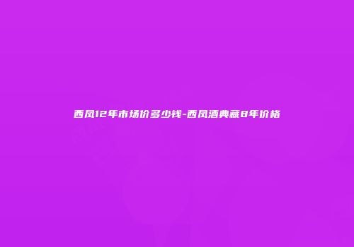 西凤12年市场价多少钱-西凤酒典藏8年价格