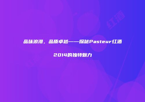 品味浪漫，品质卓越——探秘Pasteur红酒2014的独特魅力