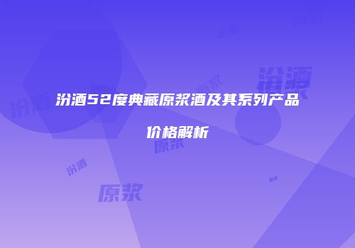 汾酒52度典藏原浆酒及其系列产品价格解析