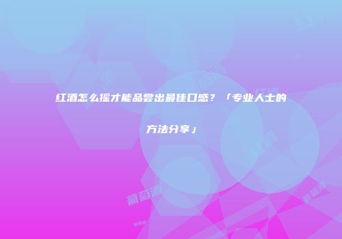 红酒怎么摇才能品尝出最佳口感？「专业人士的方法分享」