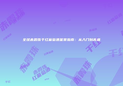 全球赤霞珠干红葡萄酒鉴赏指南：从入门到高端