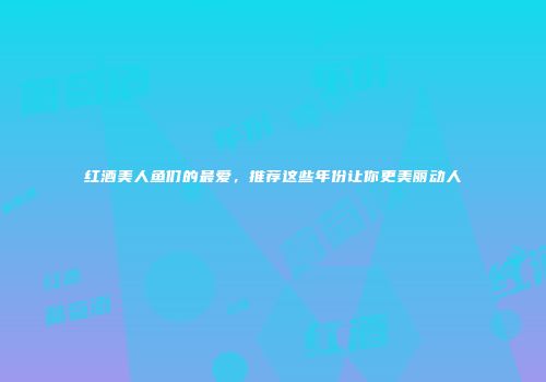 红酒美人鱼们的最爱，推荐这些年份让你更美丽动人