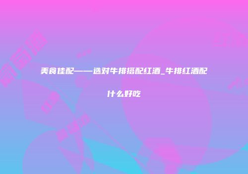 美食佳配——选对牛排搭配红酒_牛排红酒配什么好吃