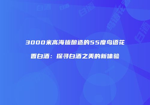3000米高海拔酿造的55度鸟语花香白酒：探寻白酒之美的新体验