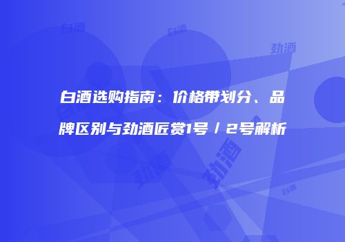 白酒选购指南：价格带划分、品牌区别与劲酒匠赏1号／2号解析