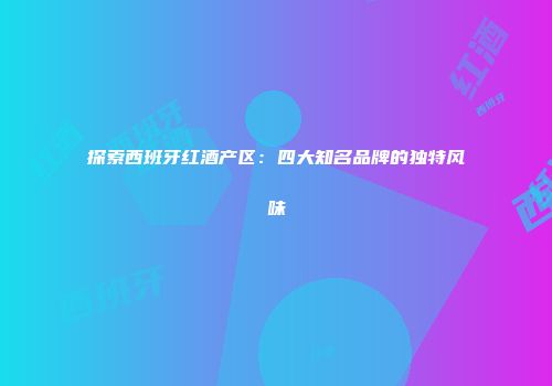 探索西班牙红酒产区：四大知名品牌的独特风味