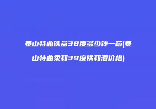 泰山特曲铁盒38度多少钱一箱(泰山特曲柔和39度铁和酒价格)
