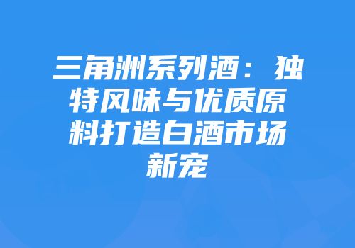 三角洲系列酒：独特风味与优质原料打造白酒市场新宠