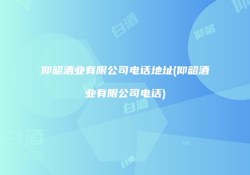 仰韶酒业有限公司电话地址(仰韶酒业有限公司电话)