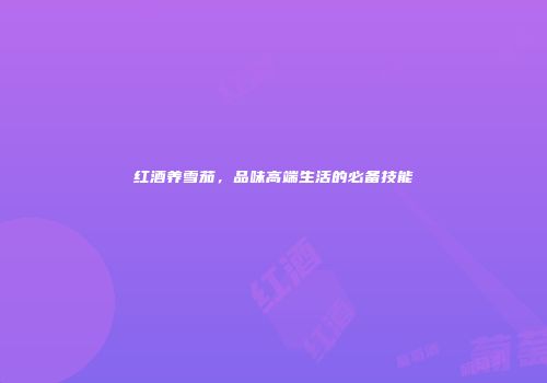 红酒养雪茄，品味高端生活的必备技能