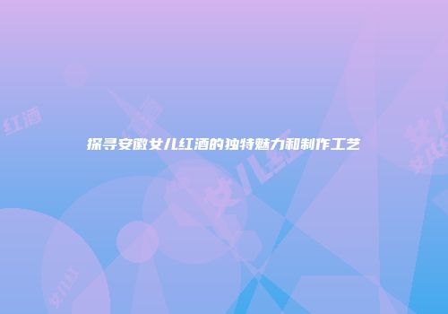 探寻安徽女儿红酒的独特魅力和制作工艺