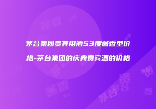 茅台集团贵宾用酒53度酱香型价格-茅台集团的庆典贵宾酒的价格