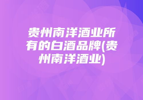 贵州南洋酒业所有的白酒品牌(贵州南洋酒业)