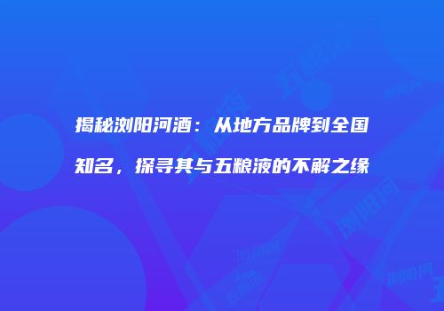 揭秘浏阳河酒：从地方品牌到全国知名，探寻其与五粮液的不解之缘