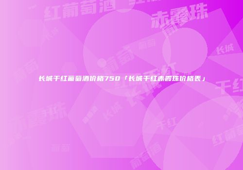 长城干红葡萄酒价格750「长城干红赤霞珠价格表」
