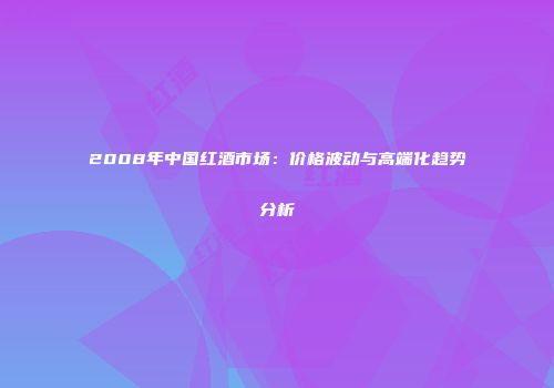 2008年中国红酒市场：价格波动与高端化趋势分析