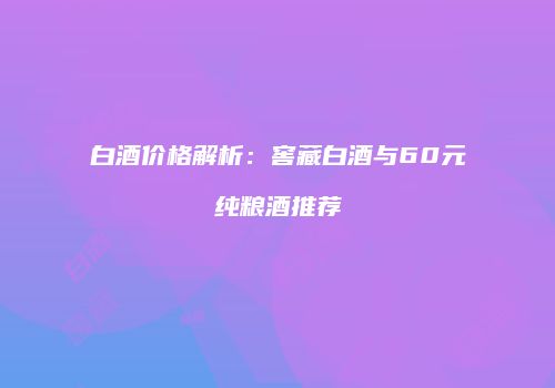 白酒价格解析：窖藏白酒与60元纯粮酒推荐