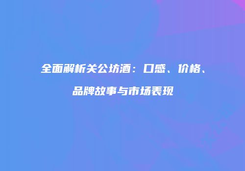 全面解析关公坊酒：口感、价格、品牌故事与市场表现