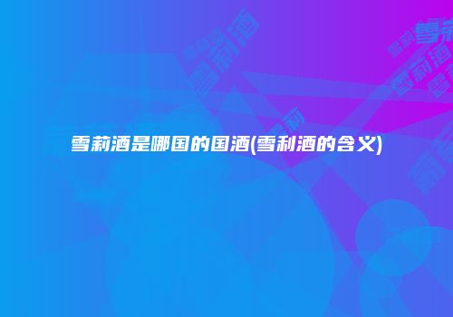雪莉酒是哪国的国酒(雪利酒的含义)