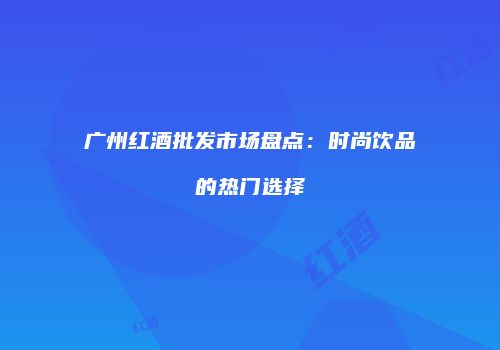 广州红酒批发市场盘点：时尚饮品的热门选择