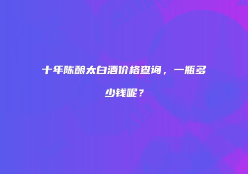 十年陈酿太白酒价格查询，一瓶多少钱呢？