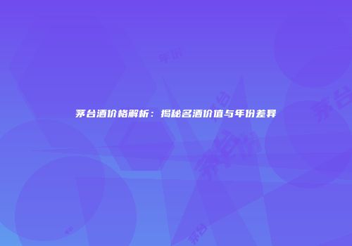 茅台酒价格解析：揭秘名酒价值与年份差异