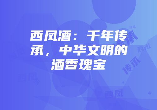 西凤酒：千年传承，中华文明的酒香瑰宝