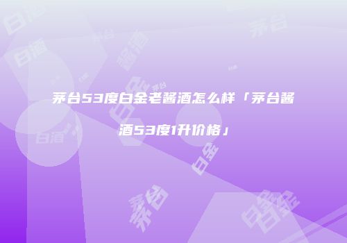 茅台53度白金老酱酒怎么样「茅台酱酒53度1升价格」