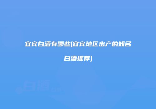 宜宾白酒有哪些(宜宾地区出产的知名白酒推荐)