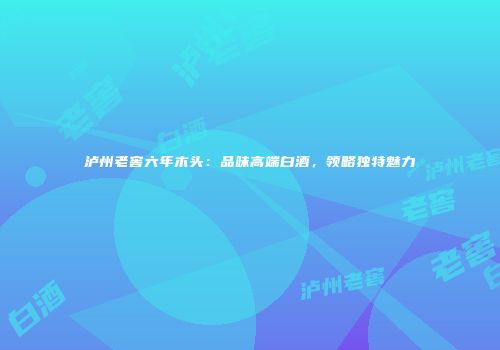 泸州老窖六年木头：品味高端白酒，领略独特魅力