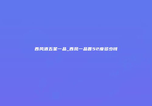 西风酒五星一品_西凤一品香52度多少钱