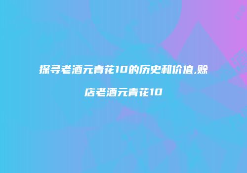 探寻老酒元青花10的历史和价值,赊店老酒元青花10