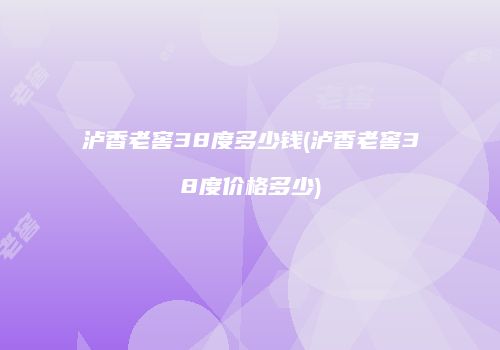 泸香老窖38度多少钱(泸香老窖38度价格多少)