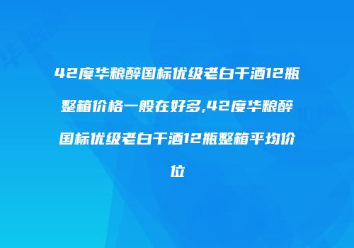 42度华粮醉国标优级老白干酒12瓶整箱价格一般在好多,42度华粮醉国标优级老白干酒12瓶整箱平均价位