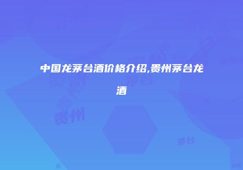 中国龙茅台酒价格介绍,贵州茅台龙酒