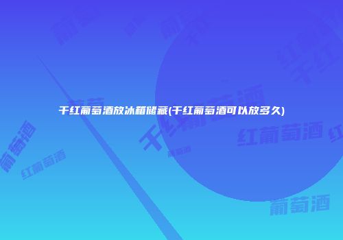干红葡萄酒放冰箱储藏(干红葡萄酒可以放多久)