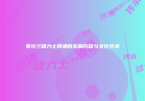 爱尔兰健力士啤酒的发展历程与文化传承