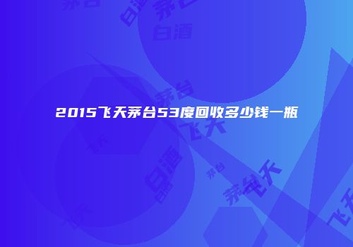 2015飞天茅台53度回收多少钱一瓶