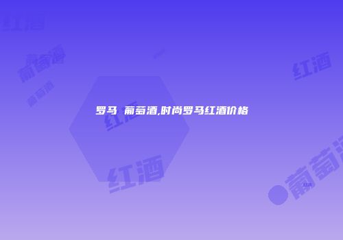 罗马 葡萄酒,时尚罗马红酒价格